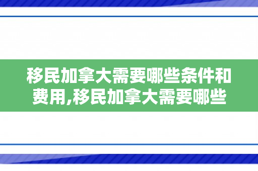 移民加拿大需要哪些条件和费用,移民加拿大需要哪些条件和费用?