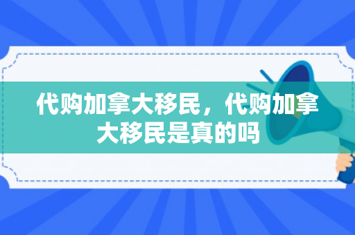 代购加拿大移民，代购加拿大移民是真的吗
