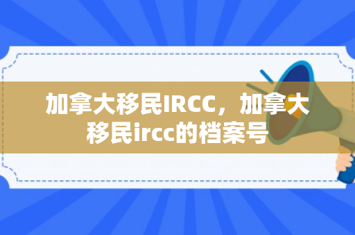 加拿大移民IRCC，加拿大移民ircc的档案号