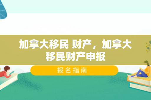 加拿大移民 财产，加拿大移民财产申报