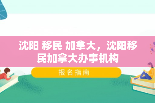 沈阳 移民 加拿大，沈阳移民加拿大办事机构