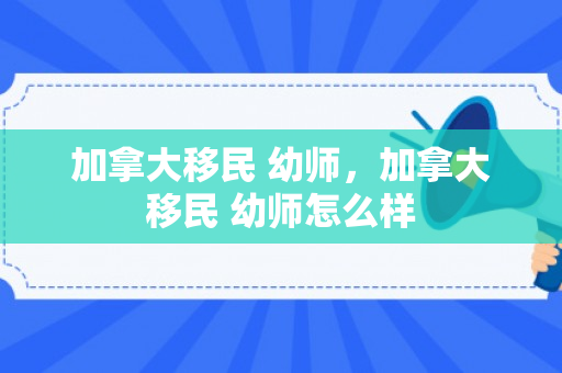 加拿大移民 幼师，加拿大移民 幼师怎么样