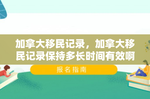 加拿大移民记录，加拿大移民记录保持多长时间有效啊