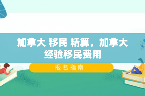 加拿大 移民 精算，加拿大经验移民费用