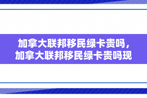 加拿大联邦移民绿卡贵吗，加拿大联邦移民绿卡贵吗现在