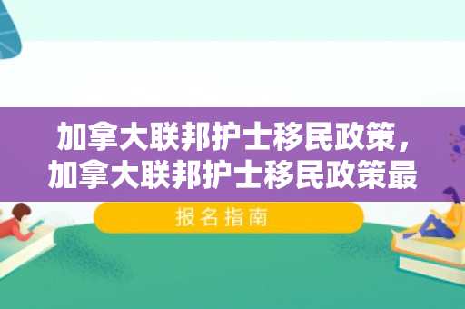 加拿大联邦护士移民政策，加拿大联邦护士移民政策最新