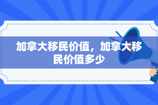 加拿大移民价值，加拿大移民价值多少