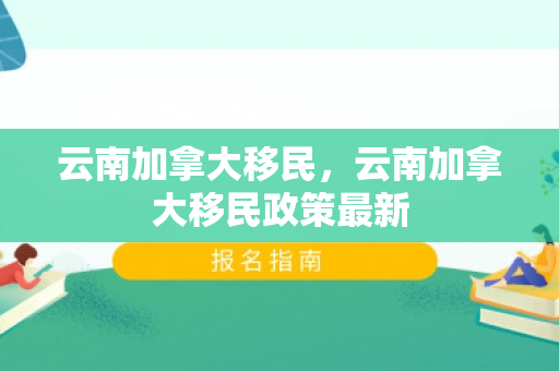 云南加拿大移民，云南加拿大移民政策最新