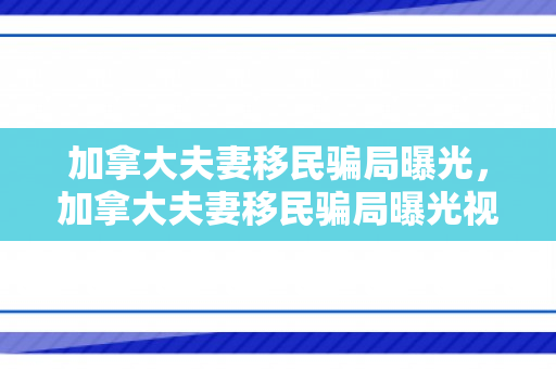 加拿大夫妻移民骗局曝光，加拿大夫妻移民骗局曝光视频