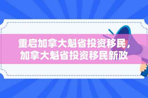 重启加拿大魁省投资移民，加拿大魁省投资移民新政