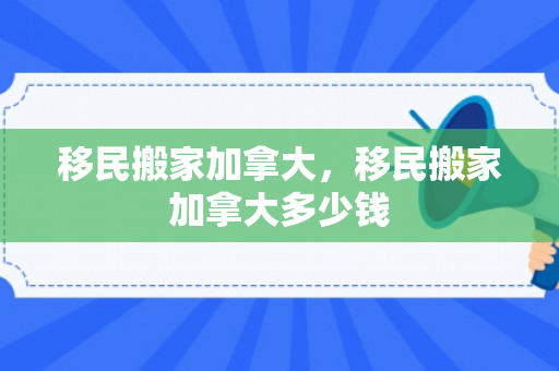 移民搬家加拿大，移民搬家加拿大多少钱