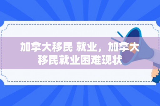 加拿大移民 就业，加拿大移民就业困难现状