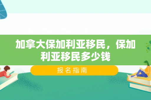 加拿大保加利亚移民，保加利亚移民多少钱
