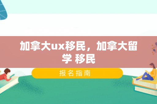 加拿大ux移民，加拿大留学 移民