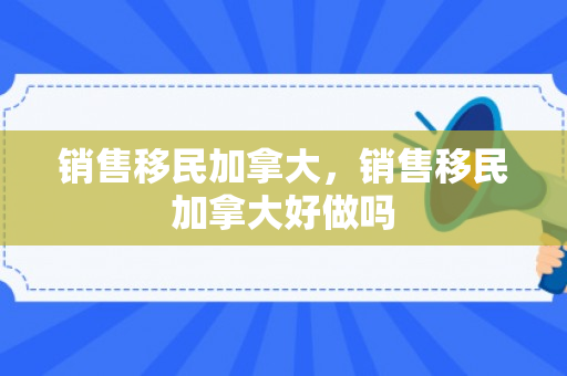 销售移民加拿大，销售移民加拿大好做吗