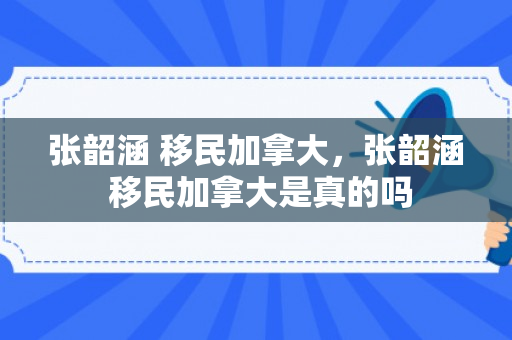 张韶涵 移民加拿大，张韶涵 移民加拿大是真的吗