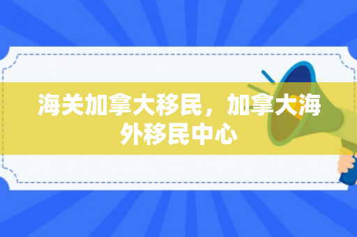 海关加拿大移民，加拿大海外移民中心