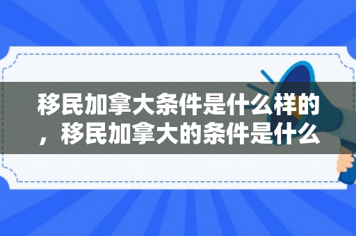 移民加拿大条件是什么样的，移民加拿大的条件是什么样的？全面解读移民加拿大的要求和流程