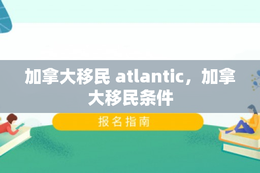 加拿大移民 atlantic，加拿大移民条件