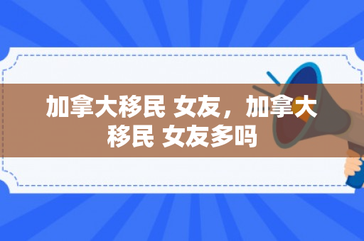 加拿大移民 女友，加拿大移民 女友多吗