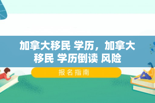 加拿大移民 学历，加拿大移民 学历倒读 风险