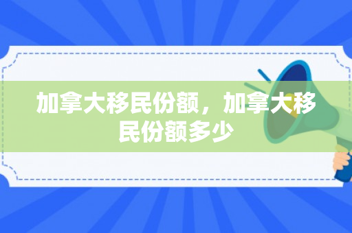 加拿大移民份额，加拿大移民份额多少