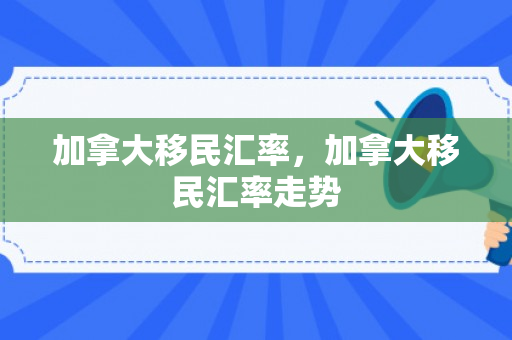 加拿大移民汇率，加拿大移民汇率走势