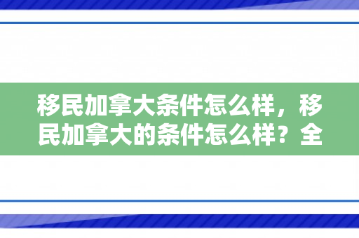 移民加拿大条件怎么样，移民加拿大的条件怎么样？全面解读移民加拿大的要求和流程