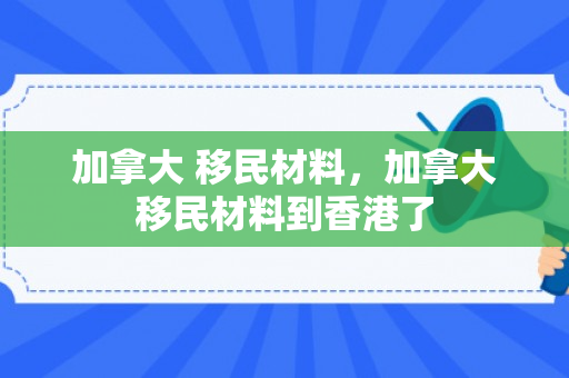 加拿大 移民材料，加拿大移民材料到香港了