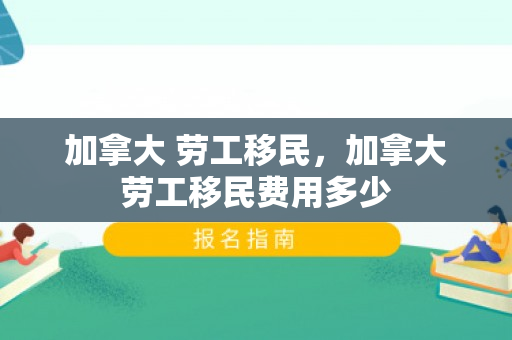 加拿大 劳工移民，加拿大劳工移民费用多少