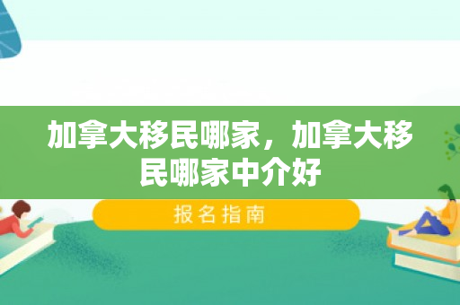 加拿大移民哪家，加拿大移民哪家中介好