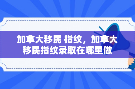 加拿大移民 指纹，加拿大移民指纹录取在哪里做