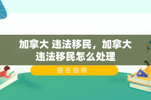 加拿大 违法移民，加拿大违法移民怎么处理