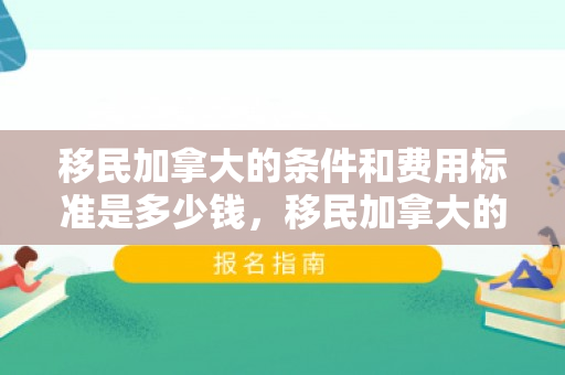 移民加拿大的条件和费用标准是多少钱，移民加拿大的条件和费用标准详解