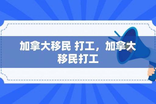 加拿大移民 打工，加拿大移民打工
