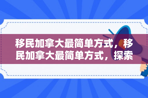 移民加拿大最简单方式，移民加拿大最简单方式，探索途径与策略