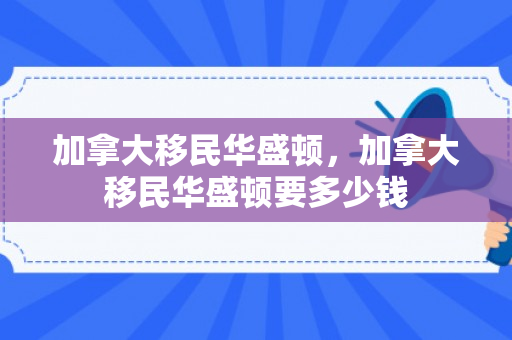 加拿大移民华盛顿，加拿大移民华盛顿要多少钱