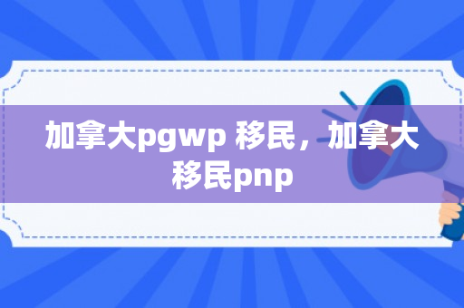 加拿大pgwp 移民，加拿大移民pnp