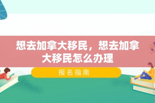 想去加拿大移民，想去加拿大移民怎么办理
