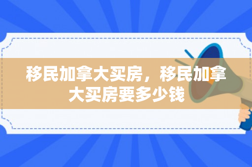移民加拿大买房，移民加拿大买房要多少钱