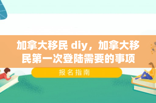 加拿大移民 diy，加拿大移民第一次登陆需要的事项