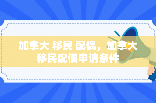 加拿大 移民 配偶，加拿大移民配偶申请条件