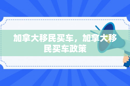 加拿大移民买车，加拿大移民买车政策