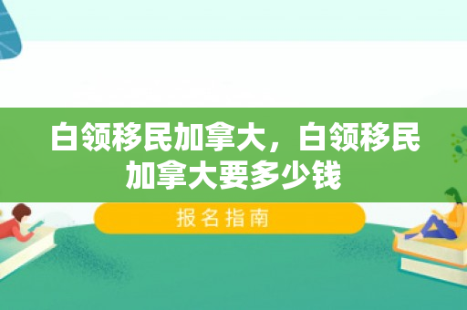 白领移民加拿大，白领移民加拿大要多少钱