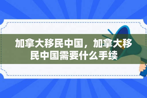 加拿大移民中国，加拿大移民中国需要什么手续