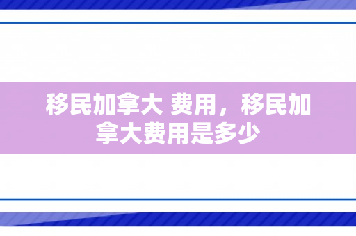 移民加拿大 费用，移民加拿大费用是多少
