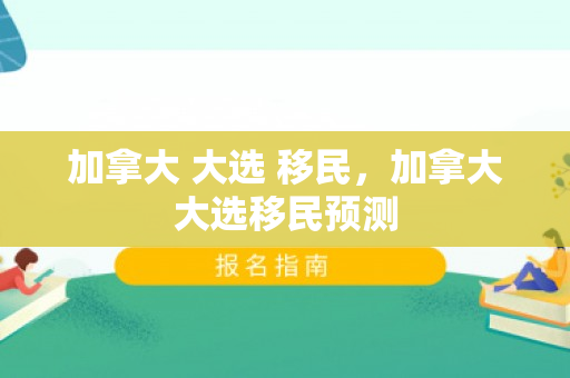 加拿大 大选 移民，加拿大大选移民预测