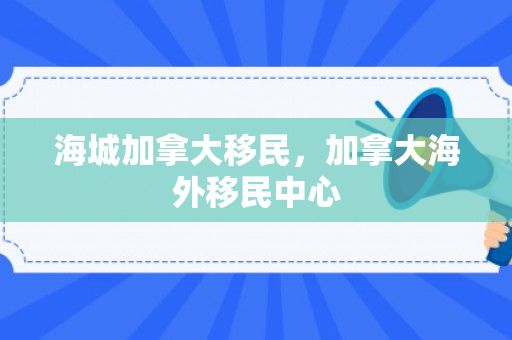 海城加拿大移民，加拿大海外移民中心