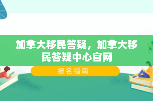 加拿大移民答疑，加拿大移民答疑中心官网