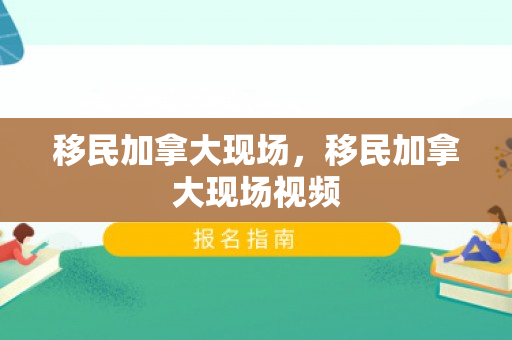 移民加拿大现场，移民加拿大现场视频